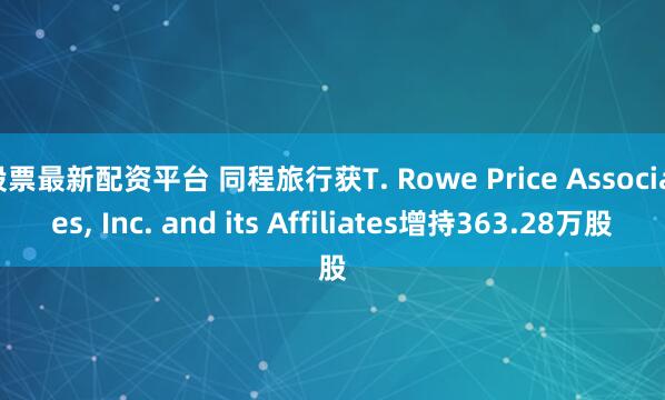 股票最新配资平台 同程旅行获T. Rowe Price Associates, Inc. and its Affiliates增持363.28万股