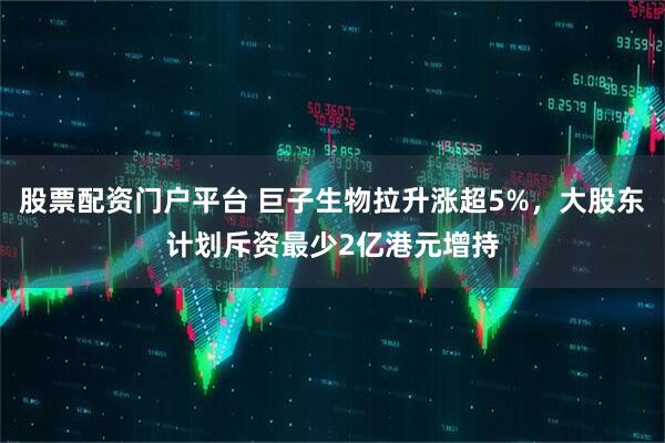 股票配资门户平台 巨子生物拉升涨超5%，大股东计划斥资最少2亿港元增持