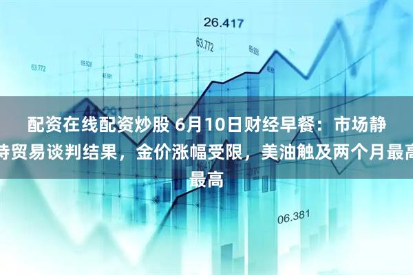 配资在线配资炒股 6月10日财经早餐：市场静待贸易谈判结果，金价涨幅受限，美油触及两个月最高