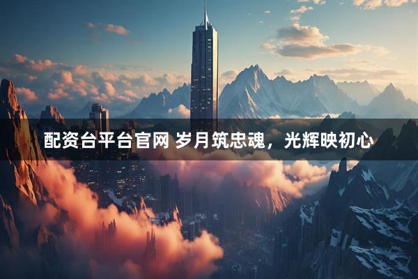 配资台平台官网 岁月筑忠魂，光辉映初心