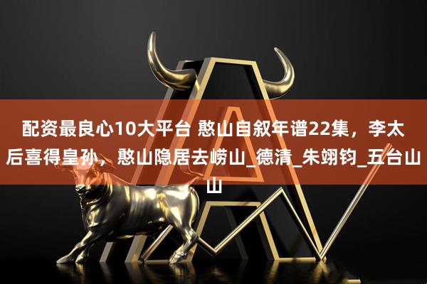 配资最良心10大平台 憨山自叙年谱22集，李太后喜得皇孙，憨山隐居去崂山_德清_朱翊钧_五台山