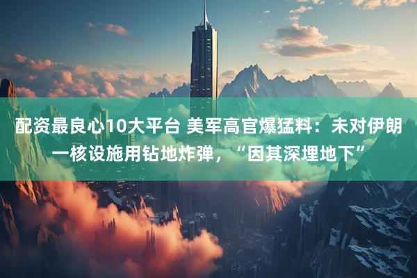 配资最良心10大平台 美军高官爆猛料：未对伊朗一核设施用钻地炸弹，“因其深埋地下”