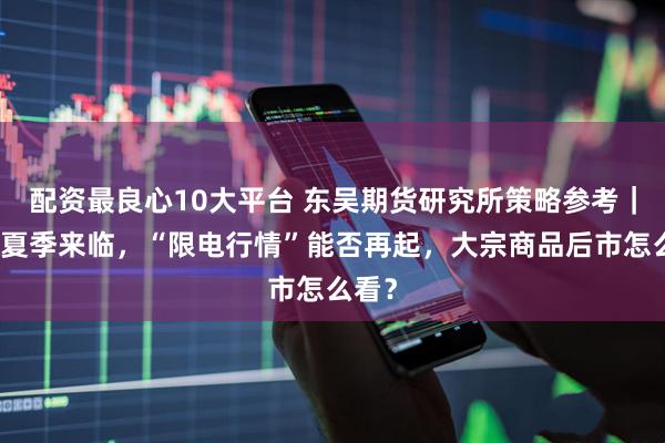 配资最良心10大平台 东吴期货研究所策略参考｜最热夏季来临，“限电行情”能否再起，大宗商品后市怎么看？