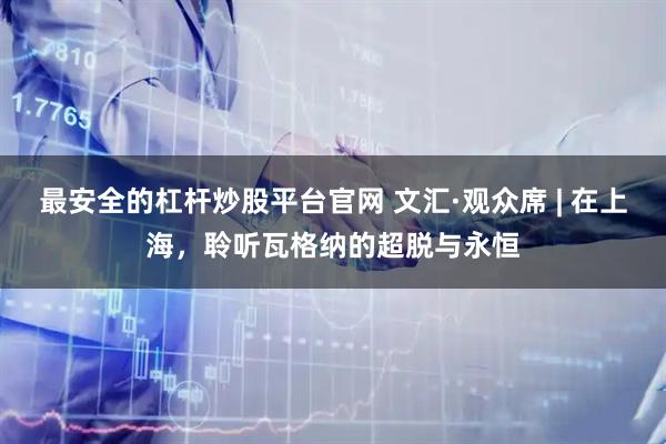 最安全的杠杆炒股平台官网 文汇·观众席 | 在上海，聆听瓦格纳的超脱与永恒