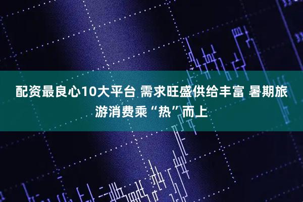 配资最良心10大平台 需求旺盛供给丰富 暑期旅游消费乘“热”而上