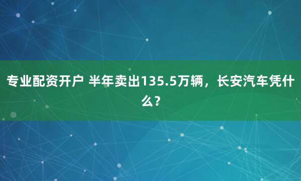 专业配资开户 半年卖出135.5万辆，长安汽车凭什么？
