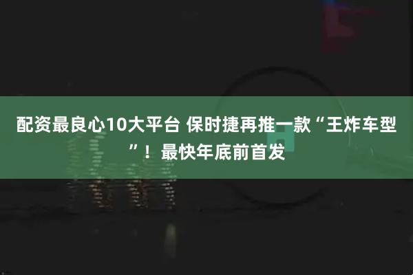 配资最良心10大平台 保时捷再推一款“王炸车型”！最快年底前首发