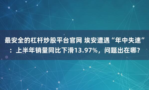 最安全的杠杆炒股平台官网 埃安遭遇“年中失速”：上半年销量同比下滑13.97%，问题出在哪？