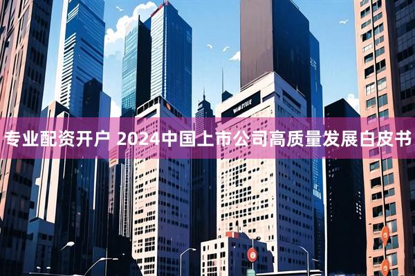 专业配资开户 2024中国上市公司高质量发展白皮书