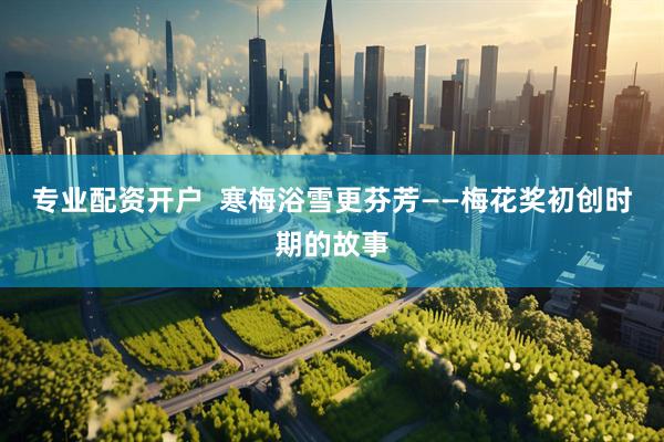专业配资开户  寒梅浴雪更芬芳——梅花奖初创时期的故事