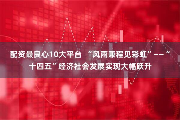 配资最良心10大平台  “风雨兼程见彩虹”——“十四五”经济社会发展实现大幅跃升