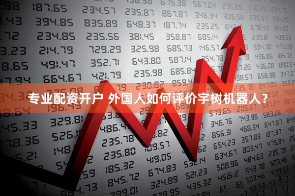 专业配资开户 外国人如何评价宇树机器人？