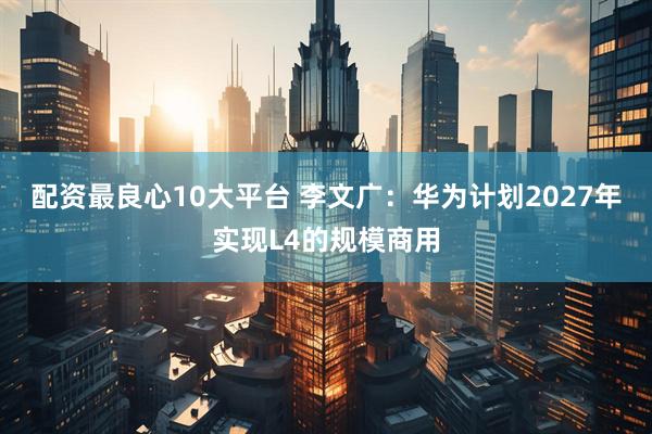 配资最良心10大平台 李文广：华为计划2027年实现L4的规模商用