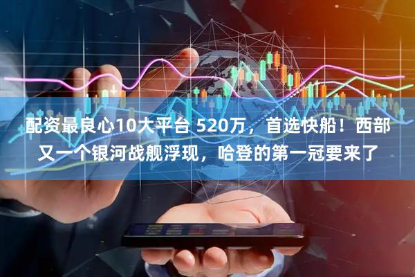 配资最良心10大平台 520万，首选快船！西部又一个银河战舰浮现，哈登的第一冠要来了