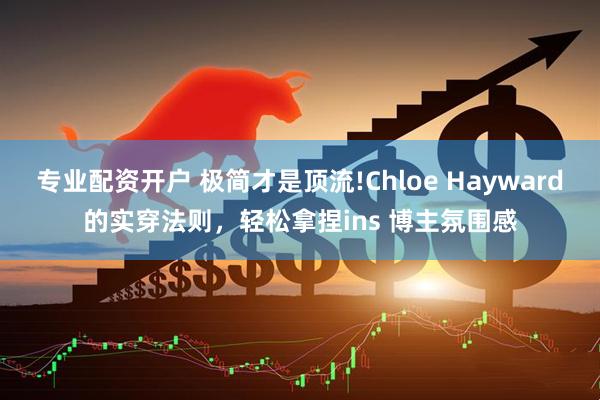 专业配资开户 极简才是顶流!Chloe Hayward的实穿法则，轻松拿捏ins 博主氛围感