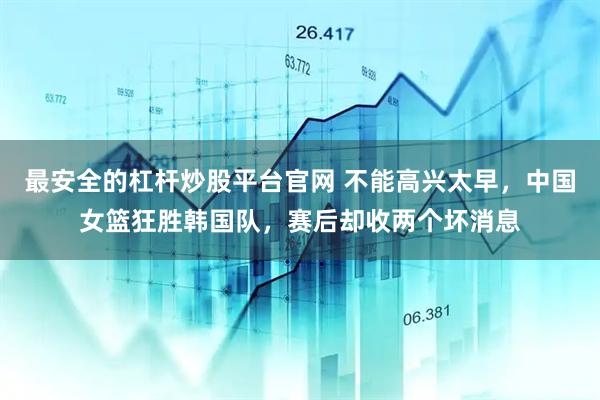 最安全的杠杆炒股平台官网 不能高兴太早，中国女篮狂胜韩国队，赛后却收两个坏消息