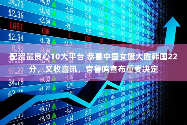 配资最良心10大平台 恭喜中国女篮大胜韩国22分，又收喜讯，宫鲁鸣宣布重要决定