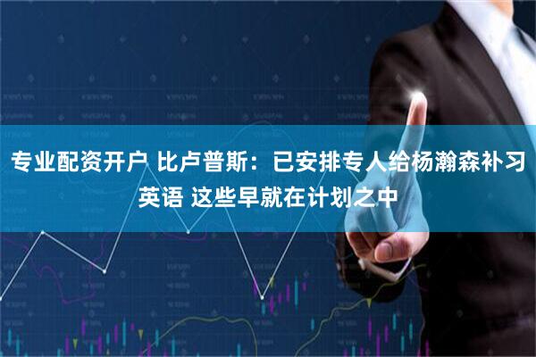 专业配资开户 比卢普斯：已安排专人给杨瀚森补习英语 这些早就在计划之中