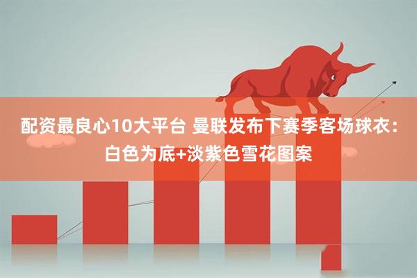 配资最良心10大平台 曼联发布下赛季客场球衣：白色为底+淡紫色雪花图案