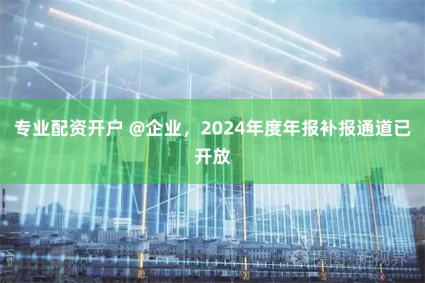 专业配资开户 @企业，2024年度年报补报通道已开放