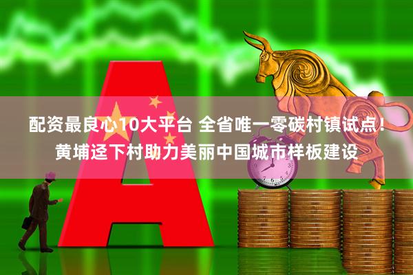 配资最良心10大平台 全省唯一零碳村镇试点！黄埔迳下村助力美丽中国城市样板建设