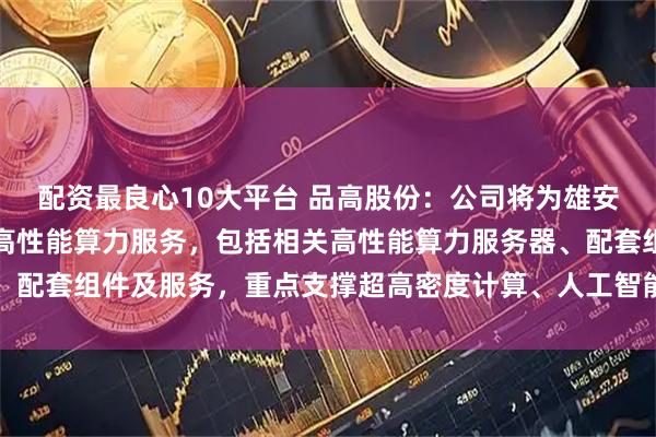 配资最良心10大平台 品高股份：公司将为雄安云网科技有限公司提供高性能算力服务，包括相关高性能算力服务器、配套组件及服务，重点支撑超高密度计算、人工智能大模型等业务场景