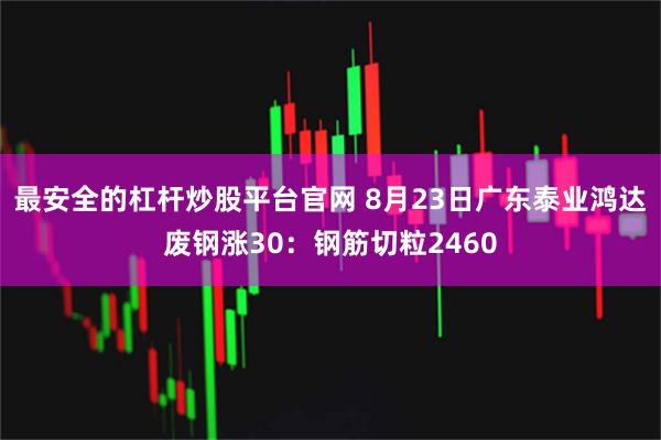 最安全的杠杆炒股平台官网 8月23日广东泰业鸿达废钢涨30：钢筋切粒2460
