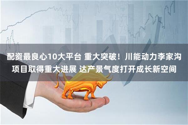 配资最良心10大平台 重大突破！川能动力李家沟项目取得重大进展 达产景气度打开成长新空间