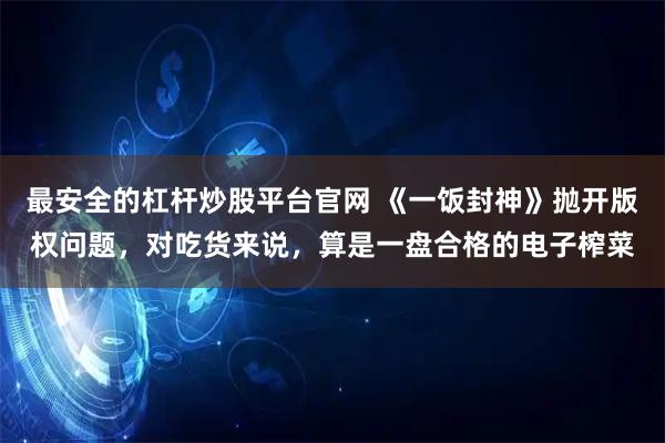 最安全的杠杆炒股平台官网 《一饭封神》抛开版权问题，对吃货来说，算是一盘合格的电子榨菜