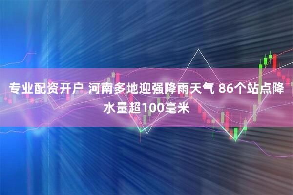 专业配资开户 河南多地迎强降雨天气 86个站点降水量超100毫米