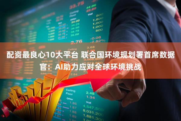 配资最良心10大平台 联合国环境规划署首席数据官：AI助力应对全球环境挑战