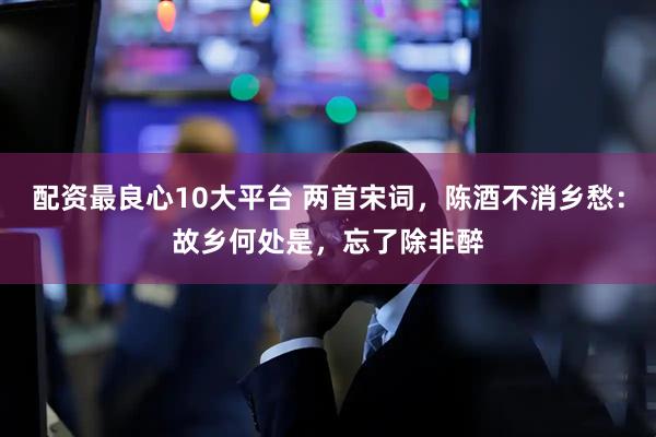 配资最良心10大平台 两首宋词，陈酒不消乡愁：故乡何处是，忘了除非醉