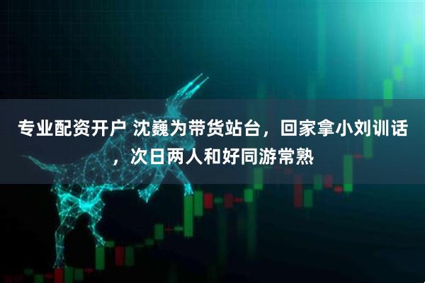 专业配资开户 沈巍为带货站台，回家拿小刘训话，次日两人和好同游常熟
