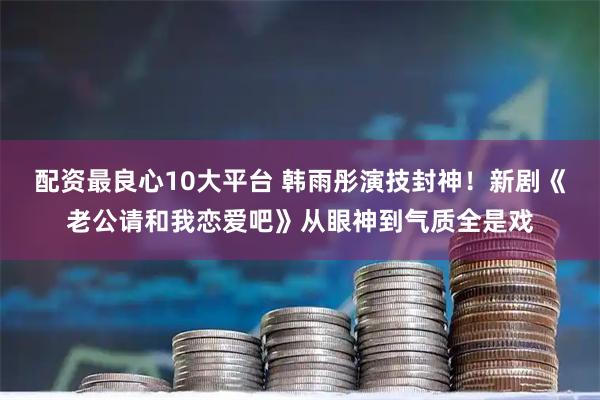 配资最良心10大平台 韩雨彤演技封神！新剧《老公请和我恋爱吧》从眼神到气质全是戏