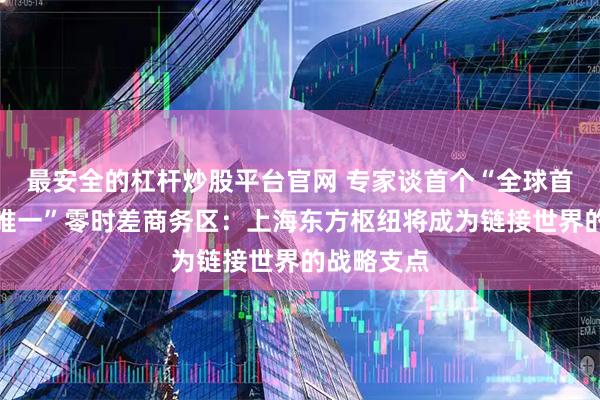 最安全的杠杆炒股平台官网 专家谈首个“全球首创，国内唯一”零时差商务区：上海东方枢纽将成为链接世界的战略支点