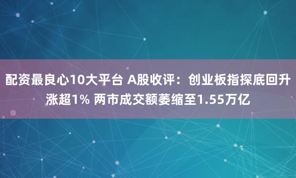 配资最良心10大平台 A股收评：创业板指探底回升涨超1% 两市成交额萎缩至1.55万亿