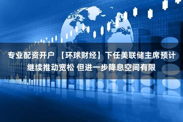 专业配资开户 【环球财经】下任美联储主席预计继续推动宽松 但进一步降息空间有限